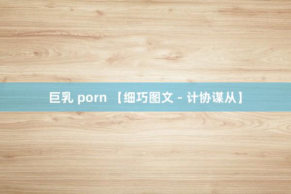 巨乳 porn 【细巧图文 - 计协谋从】