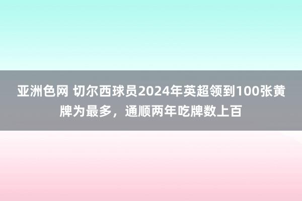 亚洲色网 切尔西球员2024年英超领到100张黄牌为最多，通顺两年吃牌数上百