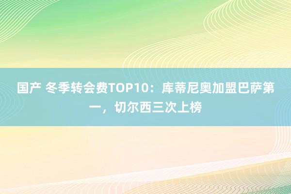 国产 冬季转会费TOP10：库蒂尼奥加盟巴萨第一，切尔西三次上榜