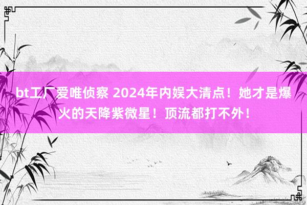 bt工厂爱唯侦察 2024年内娱大清点！她才是爆火的天降紫微星！顶流都打不外！