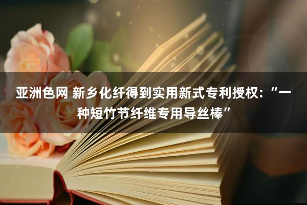 亚洲色网 新乡化纤得到实用新式专利授权: “一种短竹节纤维专用导丝棒”