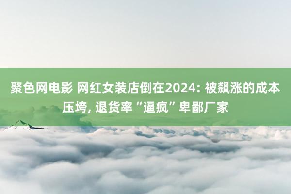 聚色网电影 网红女装店倒在2024: 被飙涨的成本压垮, 退货率“逼疯”卑鄙厂家