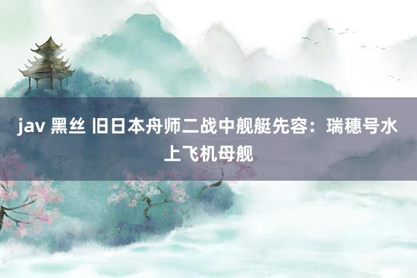 jav 黑丝 旧日本舟师二战中舰艇先容：瑞穗号水上飞机母舰