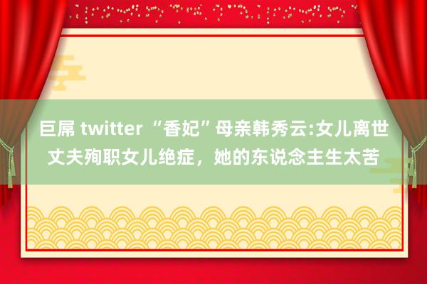 巨屌 twitter “香妃”母亲韩秀云:女儿离世丈夫殉职女儿绝症，她的东说念主生太苦