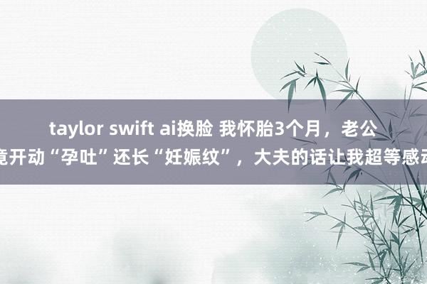 taylor swift ai换脸 我怀胎3个月，老公竟开动“孕吐”还长“妊娠纹”，大夫的话让我超等感动