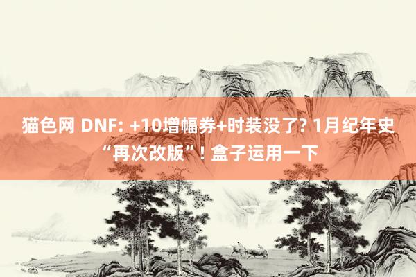 猫色网 DNF: +10增幅券+时装没了? 1月纪年史“再次改版”! 盒子运用一下