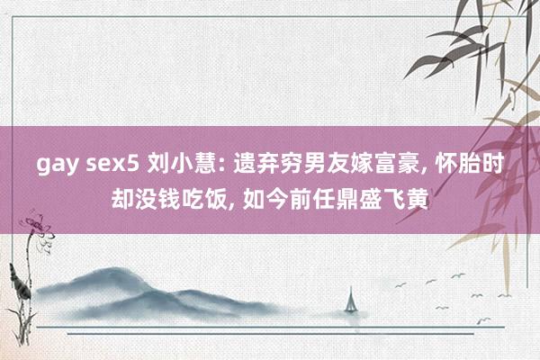 gay sex5 刘小慧: 遗弃穷男友嫁富豪， 怀胎时却没钱吃饭， 如今前任鼎盛飞黄