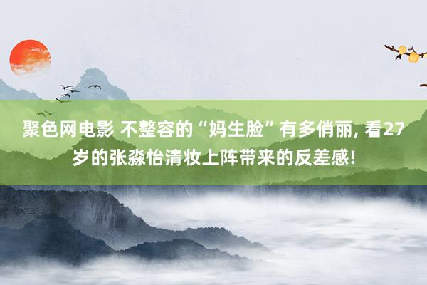 聚色网电影 不整容的“妈生脸”有多俏丽, 看27岁的张淼怡清妆上阵带来的反差感!