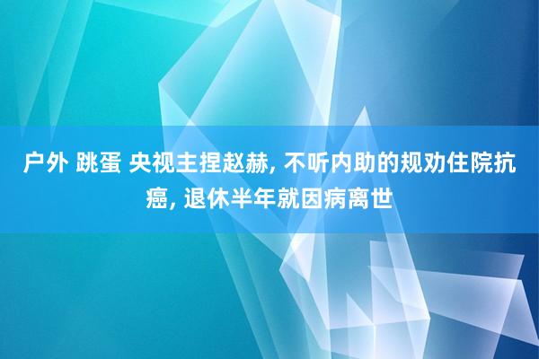 户外 跳蛋 央视主捏赵赫， 不听内助的规劝住院抗癌， 退休半年就因病离世