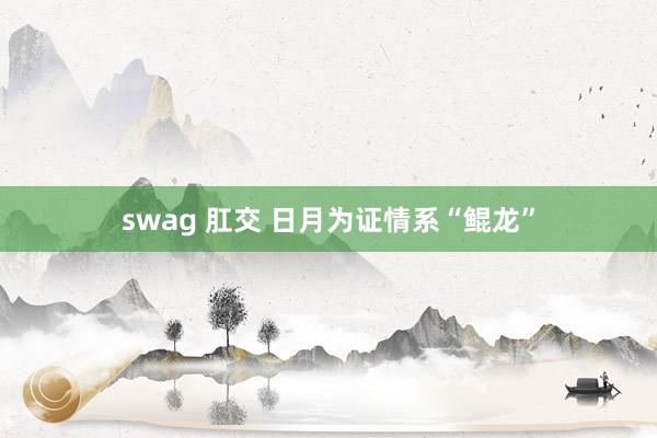 swag 肛交 日月为证　情系“鲲龙”