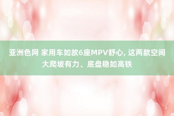 亚洲色网 家用车如故6座MPV舒心, 这两款空间大爬坡有力、底盘稳如高铁