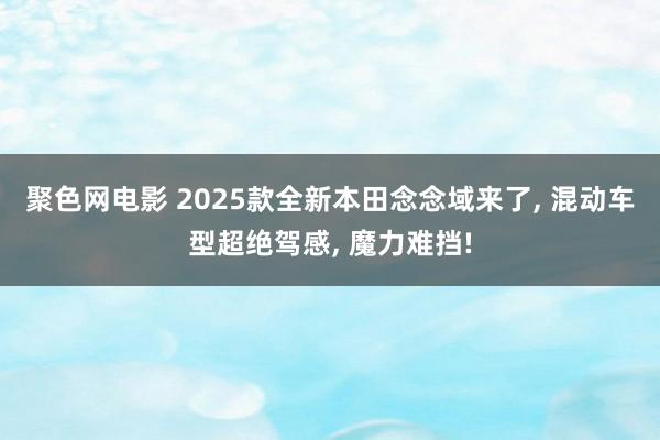 聚色网电影 2025款全新本田念念域来了, 混动车型超绝驾感, 魔力难挡!