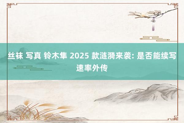 丝袜 写真 铃木隼 2025 款涟漪来袭: 是否能续写速率外传