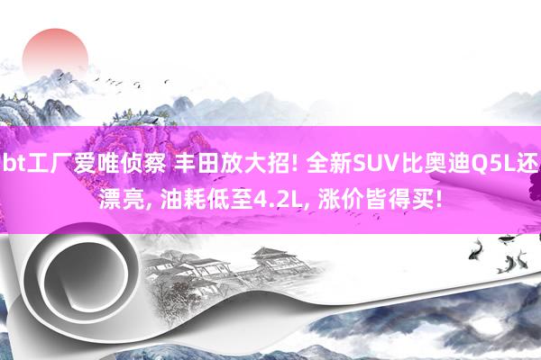 bt工厂爱唯侦察 丰田放大招! 全新SUV比奥迪Q5L还漂亮, 油耗低至4.2L, 涨价皆得买!