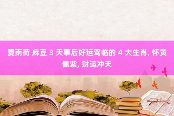 夏雨荷 麻豆 3 天事后好运驾临的 4 大生肖, 怀黄佩紫, 财运冲天