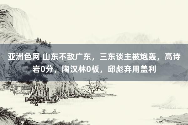 亚洲色网 山东不敌广东，三东谈主被炮轰，高诗岩0分，陶汉林0板，邱彪弃用盖利