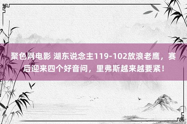 聚色网电影 湖东说念主119-102放浪老鹰，赛后迎来四个好音问，里弗斯越来越要紧！