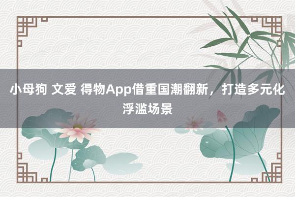 小母狗 文爱 得物App借重国潮翻新，打造多元化浮滥场景