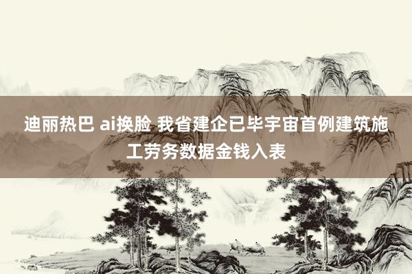 迪丽热巴 ai换脸 我省建企已毕宇宙首例建筑施工劳务数据金钱入表