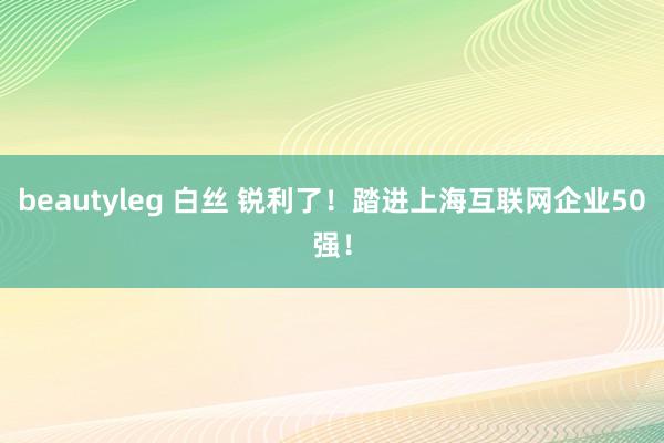 beautyleg 白丝 锐利了！踏进上海互联网企业50强！