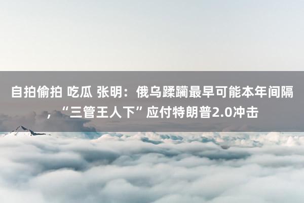 自拍偷拍 吃瓜 张明：俄乌蹂躏最早可能本年间隔，“三管王人下”应付特朗普2.0冲击