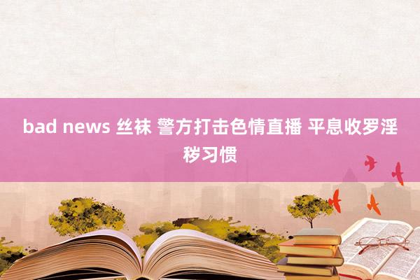 bad news 丝袜 警方打击色情直播 平息收罗淫秽习惯