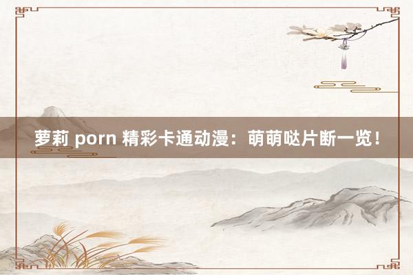 萝莉 porn 精彩卡通动漫：萌萌哒片断一览！