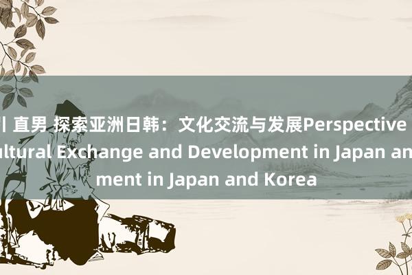 勾引 直男 探索亚洲日韩：文化交流与发展Perspective on Asia: Cultural Exchange and Development in Japan and Korea