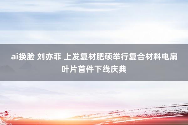 ai换脸 刘亦菲 上发复材肥硕举行复合材料电扇叶片首件下线庆典