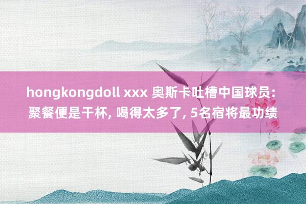 hongkongdoll xxx 奥斯卡吐槽中国球员: 聚餐便是干杯, 喝得太多了, 5名宿将最功绩