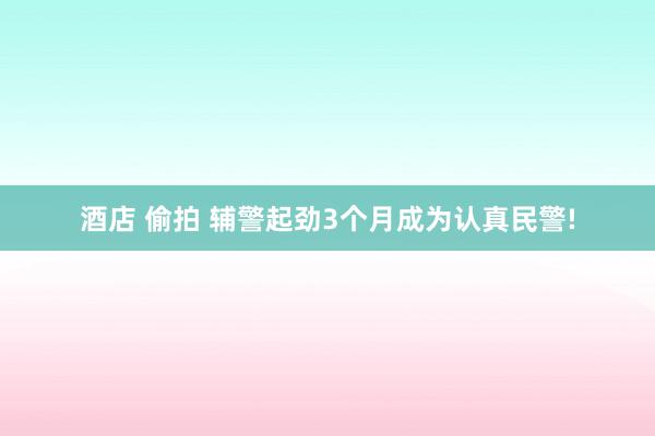 酒店 偷拍 辅警起劲3个月成为认真民警!