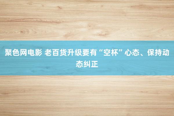 聚色网电影 老百货升级要有“空杯”心态、保持动态纠正