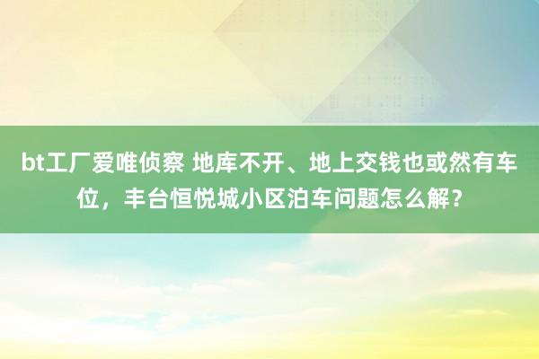 bt工厂爱唯侦察 地库不开、地上交钱也或然有车位，丰台恒悦城小区泊车问题怎么解？