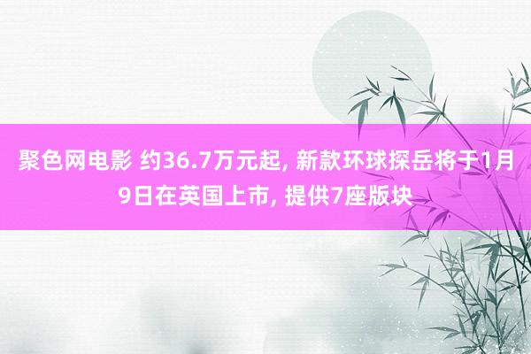 聚色网电影 约36.7万元起, 新款环球探岳将于1月9日在英国上市, 提供7座版块