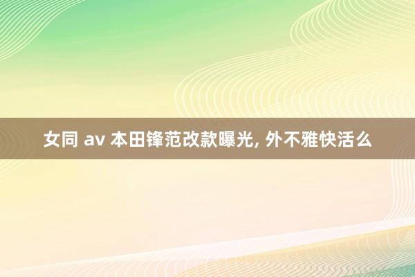 女同 av 本田锋范改款曝光, 外不雅快活么