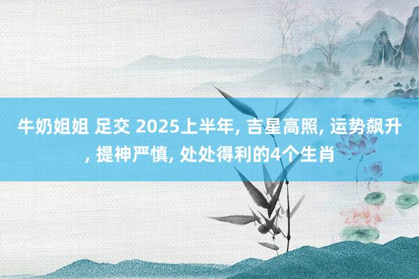 牛奶姐姐 足交 2025上半年, 吉星高照, 运势飙升, 提神严慎, 处处得利的4个生肖