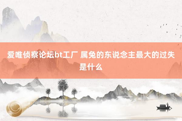 爱唯侦察论坛bt工厂 属兔的东说念主最大的过失是什么