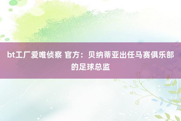 bt工厂爱唯侦察 官方：贝纳蒂亚出任马赛俱乐部的足球总监