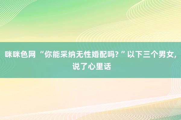 咪咪色网 “你能采纳无性婚配吗? ”以下三个男女, 说了心里话