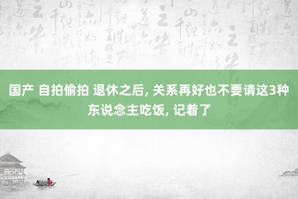 国产 自拍偷拍 退休之后, 关系再好也不要请这3种东说念主吃饭, 记着了