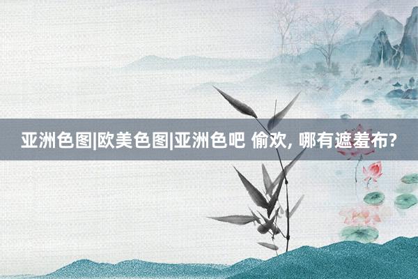 亚洲色图|欧美色图|亚洲色吧 偷欢, 哪有遮羞布?