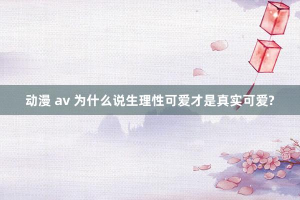 动漫 av 为什么说生理性可爱才是真实可爱?