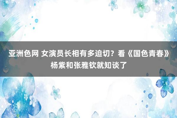 亚洲色网 女演员长相有多迫切？看《国色青春》杨紫和张雅钦就知谈了