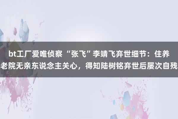 bt工厂爱唯侦察 “张飞”李靖飞弃世细节：住养老院无亲东说念主关心，得知陆树铭弃世后屡次自残