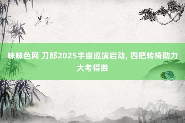 咪咪色网 刀郎2025宇宙巡演启动， 四把转椅助力大考得胜