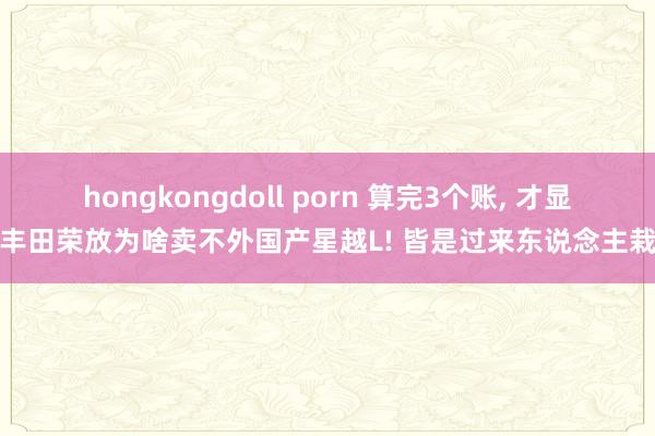 hongkongdoll porn 算完3个账， 才显着丰田荣放为啥卖不外国产星越L! 皆是过来东说念主栽种