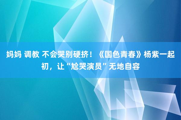 妈妈 调教 不会哭别硬挤！《国色青春》杨紫一起初，让“尬哭演员”无地自容