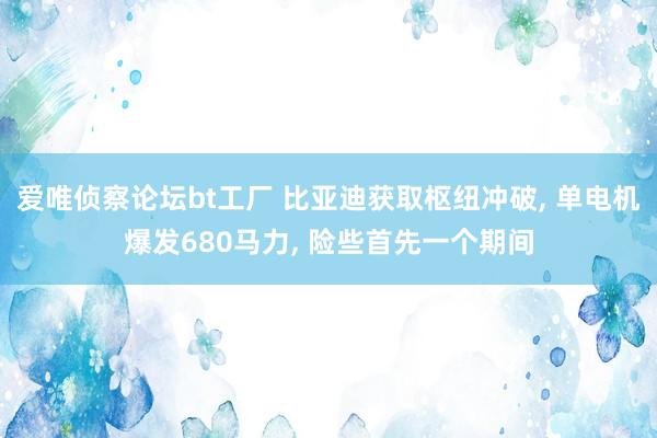 爱唯侦察论坛bt工厂 比亚迪获取枢纽冲破， 单电机爆发680马力， 险些首先一个期间