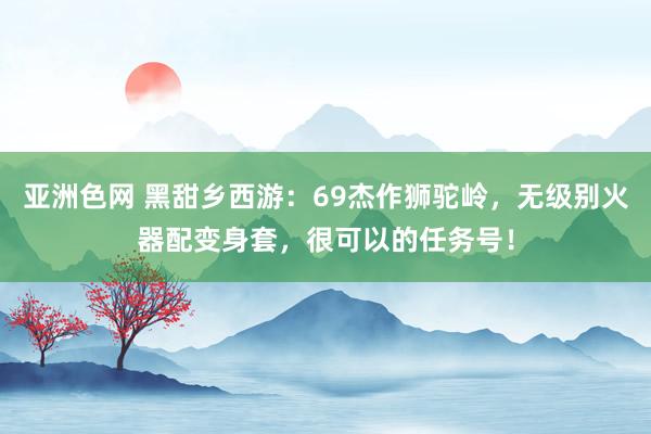 亚洲色网 黑甜乡西游：69杰作狮驼岭，无级别火器配变身套，很可以的任务号！