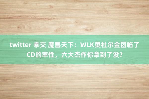 twitter 拳交 魔兽天下：WLK奥杜尔金团临了CD的率性，六大杰作你拿到了没？